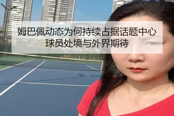 姆巴佩动态为何持续占据话题中心 球员处境与外界期待