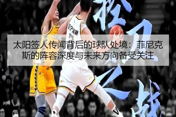 太阳签人传闻背后的球队处境：菲尼克斯的阵容深度与未来方向备受关注